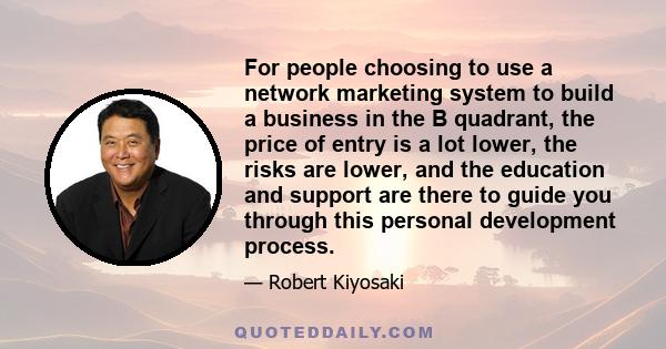 For people choosing to use a network marketing system to build a business in the B quadrant, the price of entry is a lot lower, the risks are lower, and the education and support are there to guide you through this