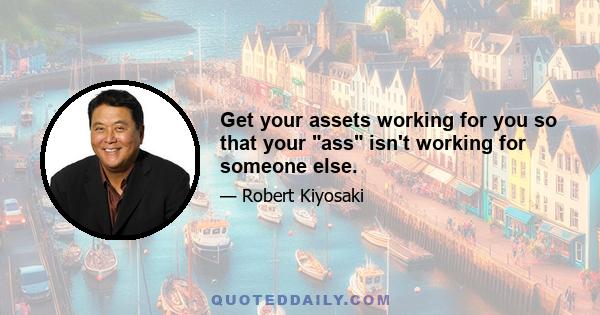 Get your assets working for you so that your ass isn't working for someone else.