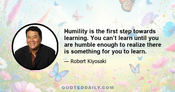 Humility is the first step towards learning. You can’t learn until you are humble enough to realize there is something for you to learn.