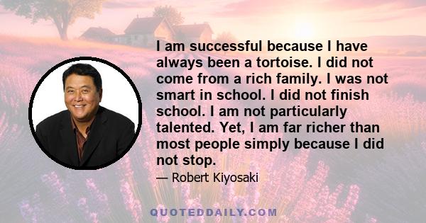 I am successful because I have always been a tortoise. I did not come from a rich family. I was not smart in school. I did not finish school. I am not particularly talented. Yet, I am far richer than most people simply