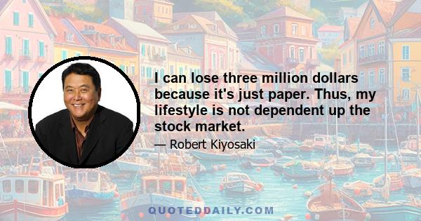 I can lose three million dollars because it's just paper. Thus, my lifestyle is not dependent up the stock market.