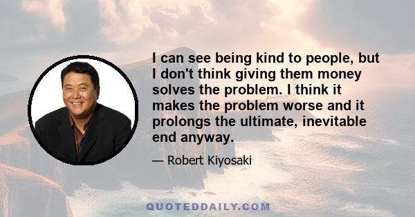 I can see being kind to people, but I don't think giving them money solves the problem. I think it makes the problem worse and it prolongs the ultimate, inevitable end anyway.