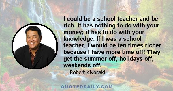 I could be a school teacher and be rich. It has nothing to do with your money; it has to do with your knowledge. If I was a school teacher, I would be ten times richer because I have more time off! They get the summer