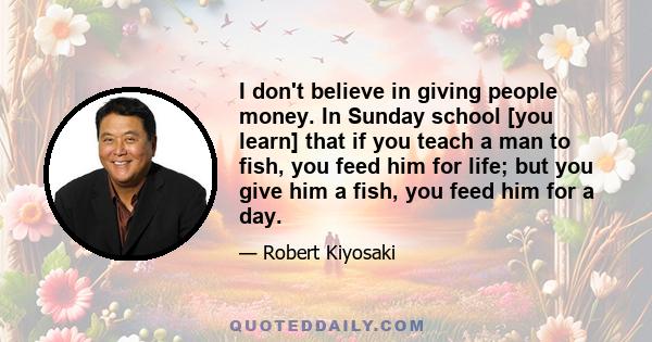 I don't believe in giving people money. In Sunday school [you learn] that if you teach a man to fish, you feed him for life; but you give him a fish, you feed him for a day.