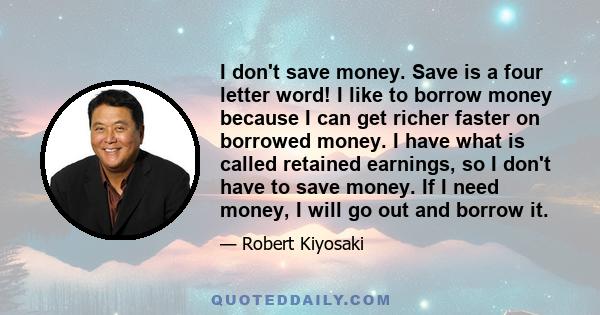 I don't save money. Save is a four letter word! I like to borrow money because I can get richer faster on borrowed money. I have what is called retained earnings, so I don't have to save money. If I need money, I will