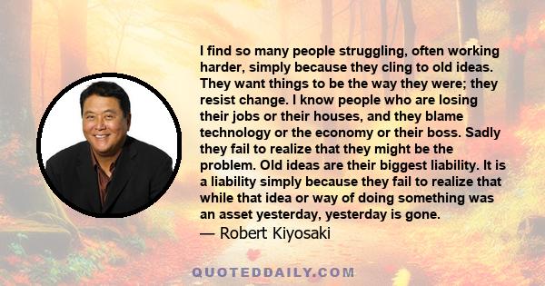 I find so many people struggling, often working harder, simply because they cling to old ideas. They want things to be the way they were; they resist change. I know people who are losing their jobs or their houses, and