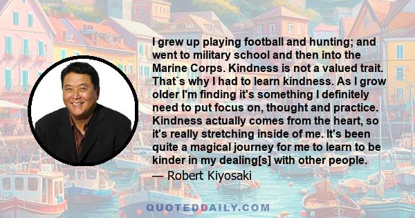 I grew up playing football and hunting; and went to military school and then into the Marine Corps. Kindness is not a valued trait. That`s why I had to learn kindness. As I grow older I'm finding it's something I