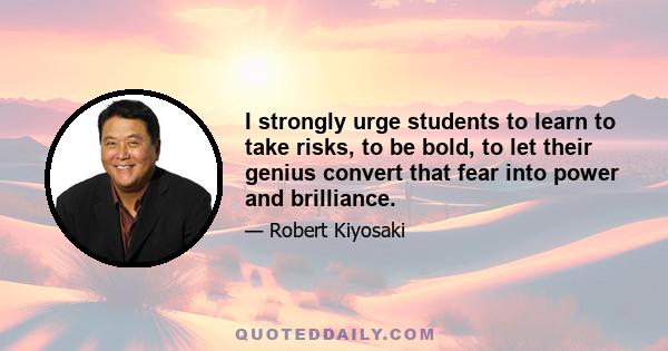 I strongly urge students to learn to take risks, to be bold, to let their genius convert that fear into power and brilliance.