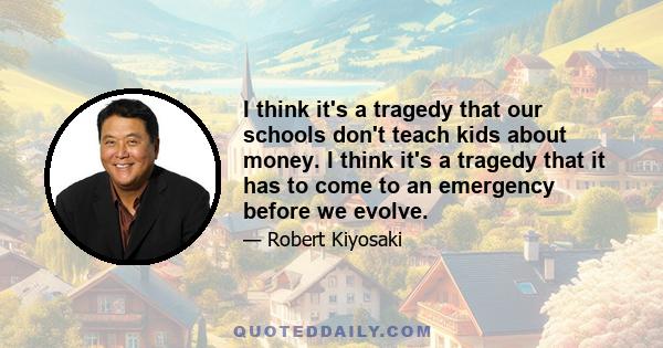 I think it's a tragedy that our schools don't teach kids about money. I think it's a tragedy that it has to come to an emergency before we evolve.