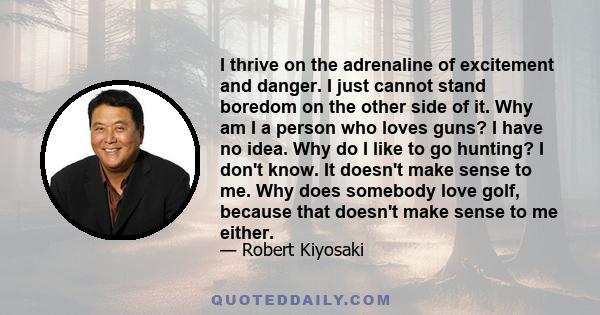 I thrive on the adrenaline of excitement and danger. I just cannot stand boredom on the other side of it. Why am I a person who loves guns? I have no idea. Why do I like to go hunting? I don't know. It doesn't make