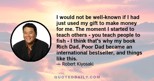 I would not be well-known if I had just used my gift to make money for me. The moment I started to teach others - you teach people to fish - I think that's why my book Rich Dad, Poor Dad became an international