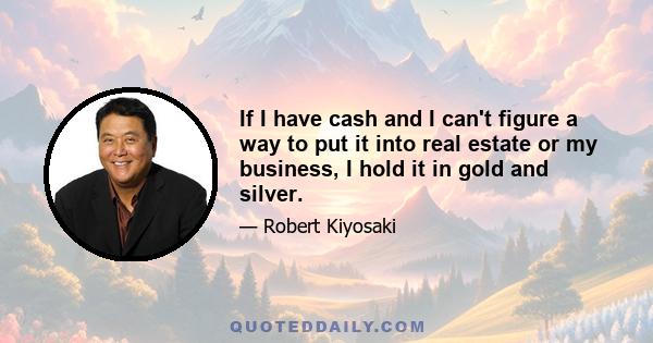 If I have cash and I can't figure a way to put it into real estate or my business, I hold it in gold and silver.