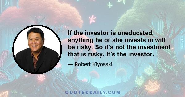 If the investor is uneducated, anything he or she invests in will be risky. So it's not the investment that is risky. It's the investor.