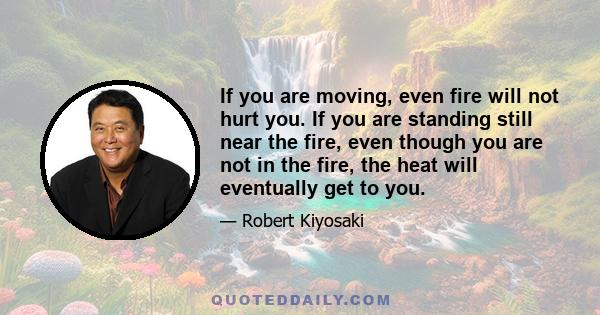 If you are moving, even fire will not hurt you. If you are standing still near the fire, even though you are not in the fire, the heat will eventually get to you.