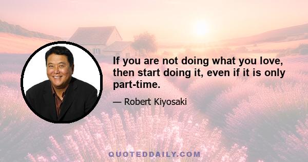 If you are not doing what you love, then start doing it, even if it is only part-time.