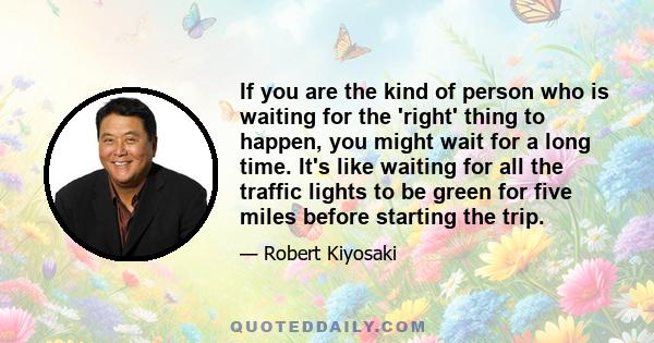 If you are the kind of person who is waiting for the 'right' thing to happen, you might wait for a long time. It's like waiting for all the traffic lights to be green for five miles before starting the trip.