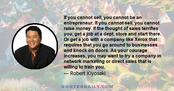 If you cannot sell, you cannot be an entrepreneur. If you cannot sell, you cannot raise money. if the thought of sales terrifies you, get a job at a dept. store and start there. Or get a job with a company like Xerox