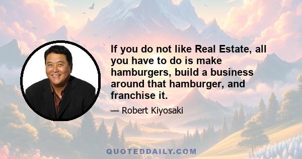 If you do not like Real Estate, all you have to do is make hamburgers, build a business around that hamburger, and franchise it.