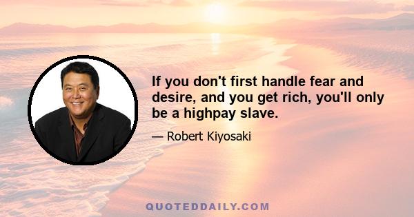 If you don't first handle fear and desire, and you get rich, you'll only be a highpay slave.