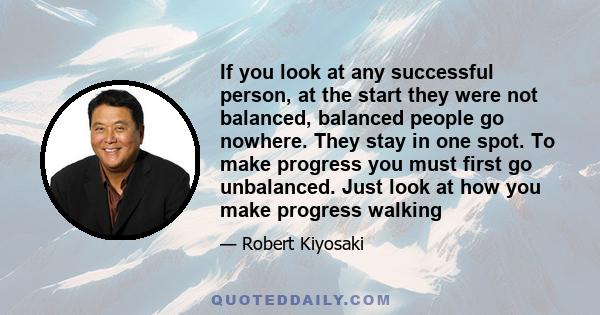 If you look at any successful person, at the start they were not balanced, balanced people go nowhere. They stay in one spot. To make progress you must first go unbalanced. Just look at how you make progress walking