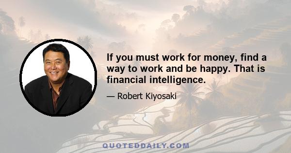 If you must work for money, find a way to work and be happy. That is financial intelligence.