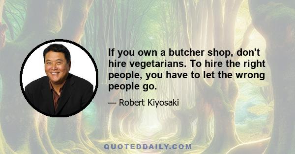 If you own a butcher shop, don't hire vegetarians. To hire the right people, you have to let the wrong people go.