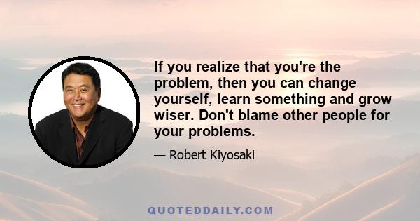 If you realize that you're the problem, then you can change yourself, learn something and grow wiser. Don't blame other people for your problems.