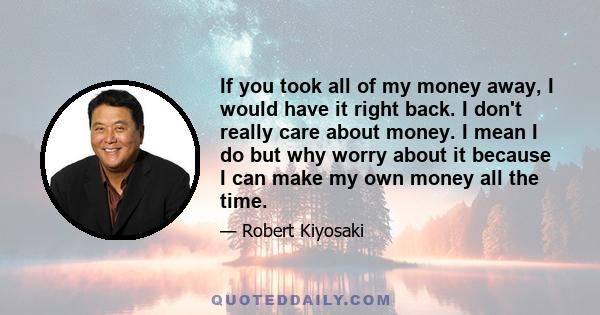 If you took all of my money away, I would have it right back. I don't really care about money. I mean I do but why worry about it because I can make my own money all the time.