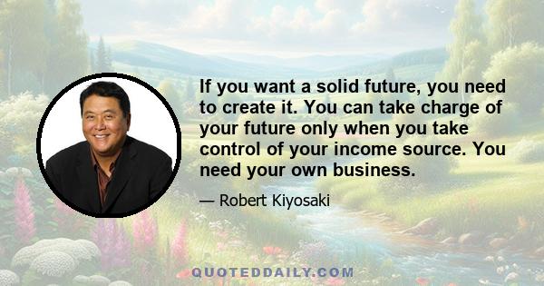 If you want a solid future, you need to create it. You can take charge of your future only when you take control of your income source. You need your own business.