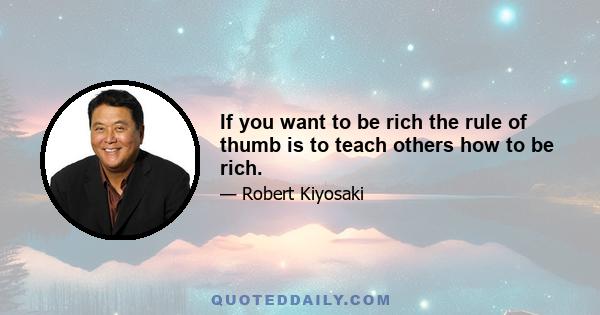 If you want to be rich the rule of thumb is to teach others how to be rich.