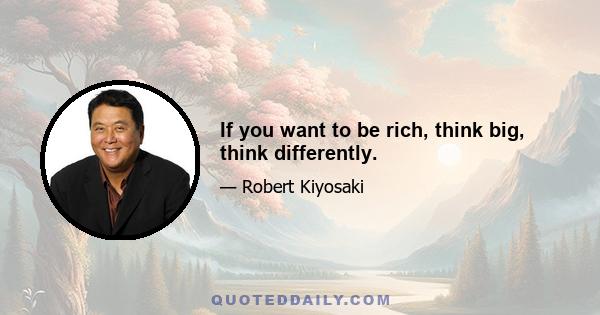 If you want to be rich, think big, think differently.