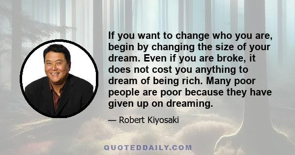 If you want to change who you are, begin by changing the size of your dream. Even if you are broke, it does not cost you anything to dream of being rich. Many poor people are poor because they have given up on dreaming.