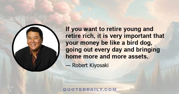 If you want to retire young and retire rich, it is very important that your money be like a bird dog, going out every day and bringing home more and more assets.