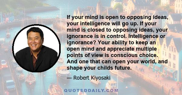 If your mind is open to opposing ideas, your intelligence will go up. If your mind is closed to opposing ideas, your ignorance is in control. Intelligence or ignorance? Your ability to keep an open mind and appreciate