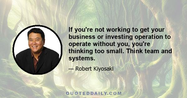 If you're not working to get your business or investing operation to operate without you, you're thinking too small. Think team and systems.