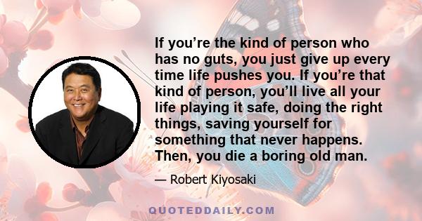 If you’re the kind of person who has no guts, you just give up every time life pushes you. If you’re that kind of person, you’ll live all your life playing it safe, doing the right things, saving yourself for something