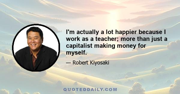 I'm actually a lot happier because I work as a teacher; more than just a capitalist making money for myself.