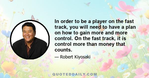 In order to be a player on the fast track, you will need to have a plan on how to gain more and more control. On the fast track, it is control more than money that counts.