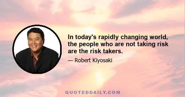 In today's rapidly changing world, the people who are not taking risk are the risk takers.