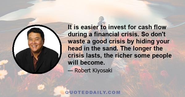 It is easier to invest for cash flow during a financial crisis. So don't waste a good crisis by hiding your head in the sand. The longer the crisis lasts, the richer some people will become.