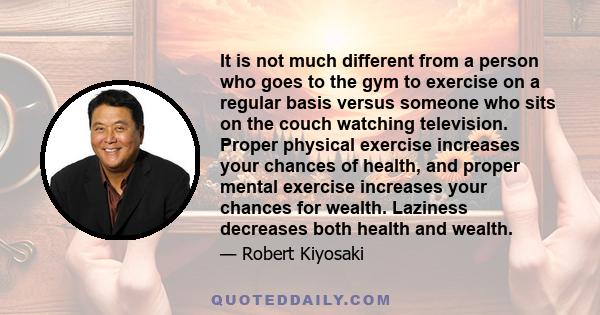 It is not much different from a person who goes to the gym to exercise on a regular basis versus someone who sits on the couch watching television. Proper physical exercise increases your chances of health, and proper