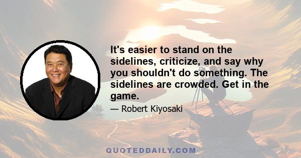 It's easier to stand on the sidelines, criticize, and say why you shouldn't do something. The sidelines are crowded. Get in the game.