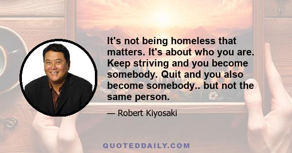 It's not being homeless that matters. It's about who you are. Keep striving and you become somebody. Quit and you also become somebody.. but not the same person.