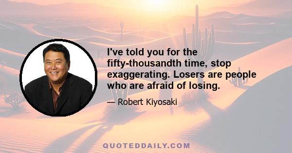 I've told you for the fifty-thousandth time, stop exaggerating. Losers are people who are afraid of losing.