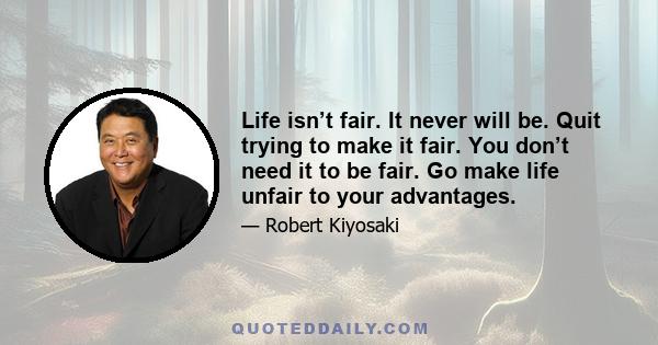 Life isn’t fair. It never will be. Quit trying to make it fair. You don’t need it to be fair. Go make life unfair to your advantages.