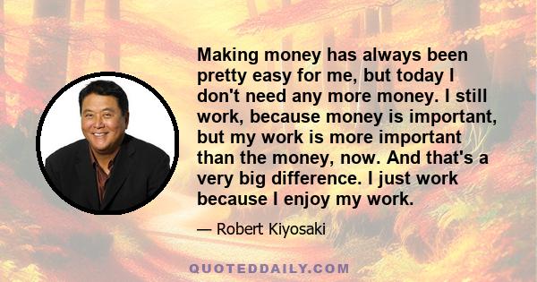 Making money has always been pretty easy for me, but today I don't need any more money. I still work, because money is important, but my work is more important than the money, now. And that's a very big difference. I