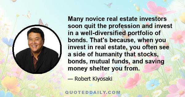 Many novice real estate investors soon quit the profession and invest in a well-diversified portfolio of bonds. That's because, when you invest in real estate, you often see a side of humanity that stocks, bonds, mutual 