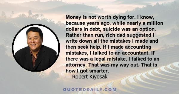 Money is not worth dying for. I know, because years ago, while nearly a million dollars in debt, suicide was an option. Rather than run, rich dad suggested I write down all the mistakes I made and then seek help. If I