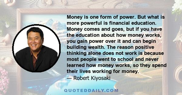 Money is one form of power. But what is more powerful is financial education. Money comes and goes, but if you have the education about how money works, you gain power over it and can begin building wealth. The reason