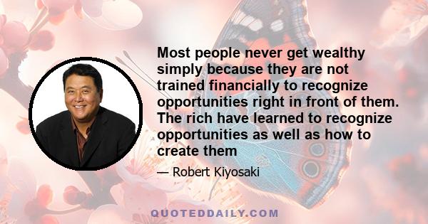 Most people never get wealthy simply because they are not trained financially to recognize opportunities right in front of them. The rich have learned to recognize opportunities as well as how to create them